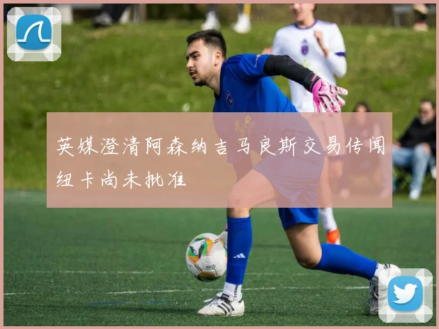 英媒澄清阿森纳吉马良斯交易传闻纽卡尚未批准